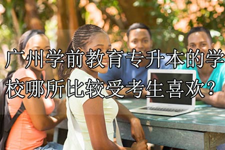 广州学前教育专升本的学校哪所比较受考生喜欢？