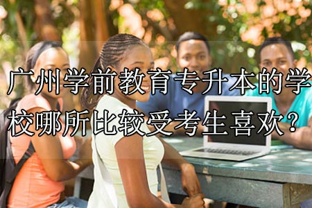 广州学前教育专升本的学校哪所比较受考生喜欢?